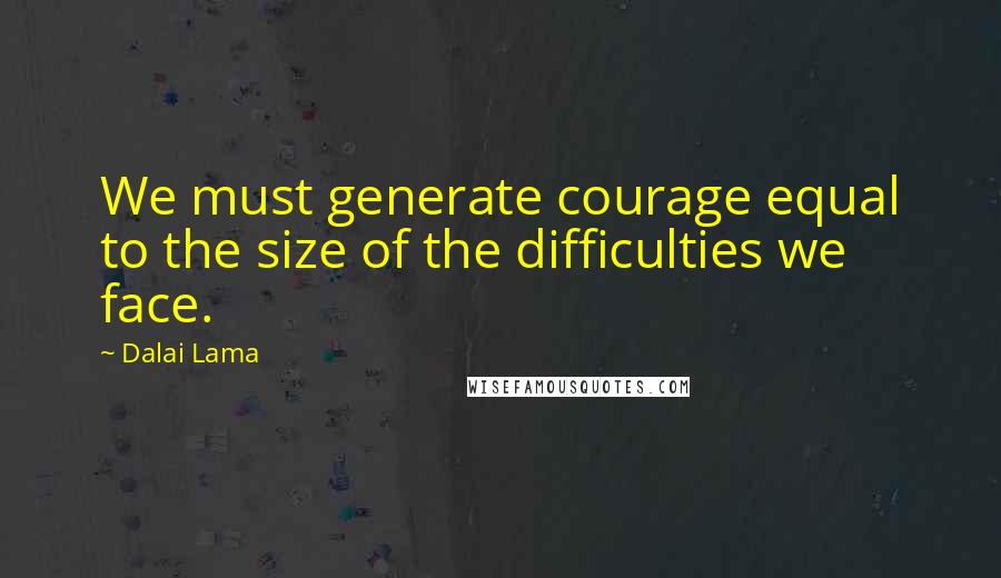 Dalai Lama Quotes: We must generate courage equal to the size of the difficulties we face.