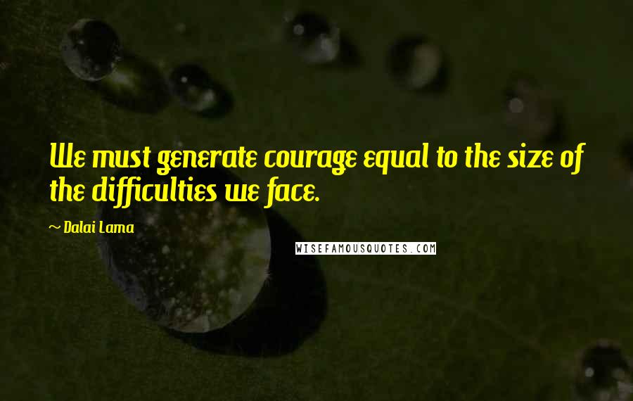 Dalai Lama Quotes: We must generate courage equal to the size of the difficulties we face.