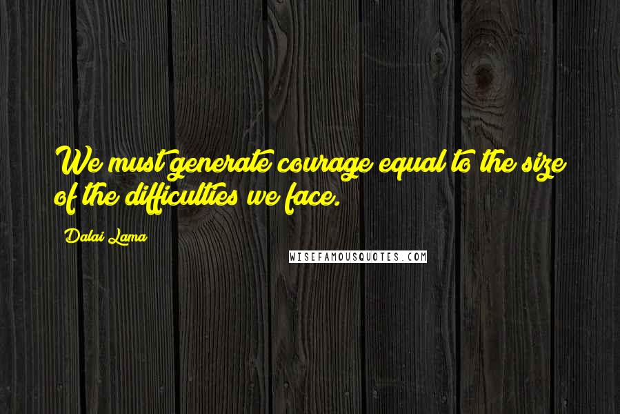 Dalai Lama Quotes: We must generate courage equal to the size of the difficulties we face.