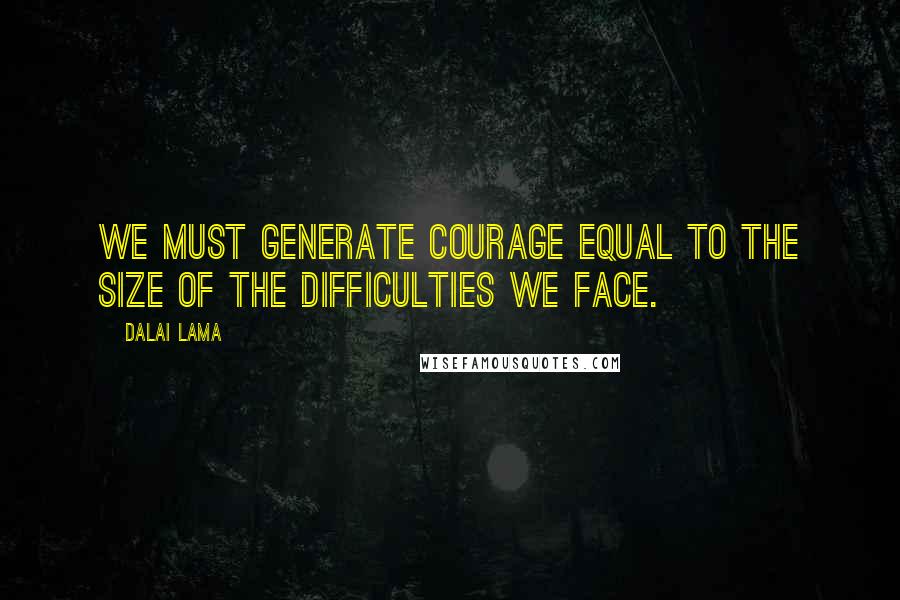 Dalai Lama Quotes: We must generate courage equal to the size of the difficulties we face.