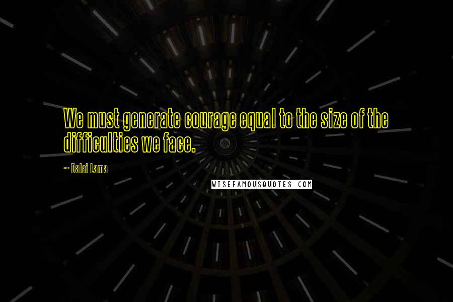 Dalai Lama Quotes: We must generate courage equal to the size of the difficulties we face.