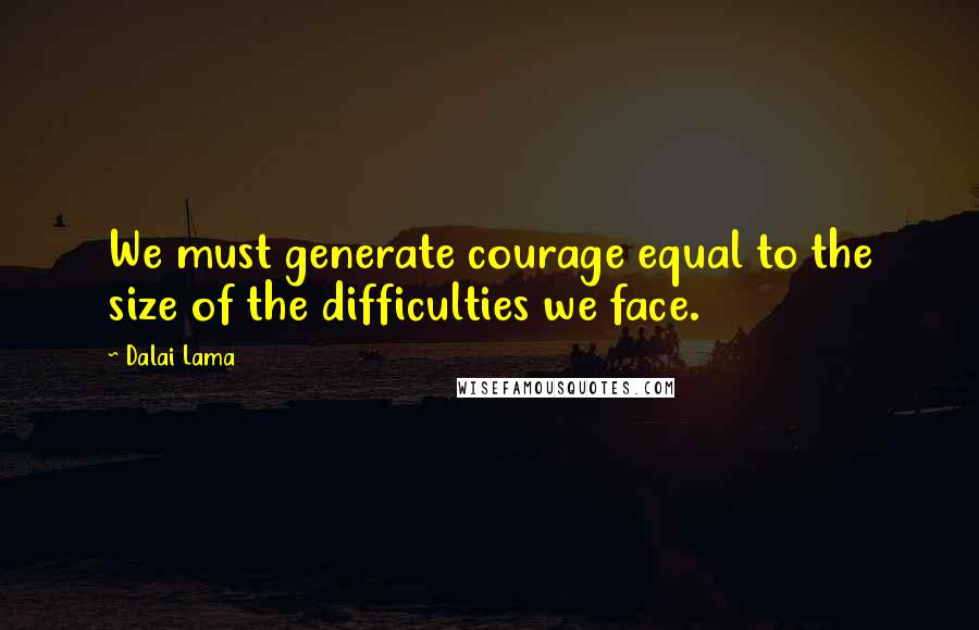 Dalai Lama Quotes: We must generate courage equal to the size of the difficulties we face.