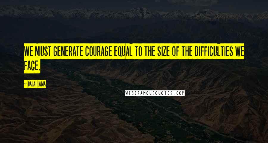 Dalai Lama Quotes: We must generate courage equal to the size of the difficulties we face.