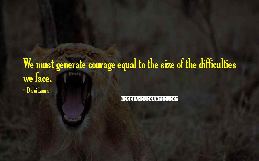 Dalai Lama Quotes: We must generate courage equal to the size of the difficulties we face.