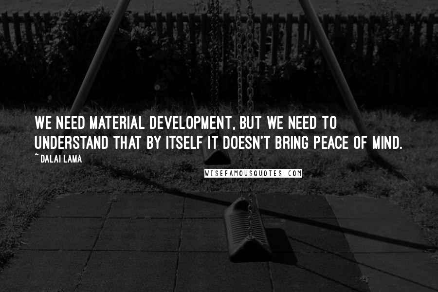 Dalai Lama Quotes: We need material development, but we need to understand that by itself it doesn't bring peace of mind.