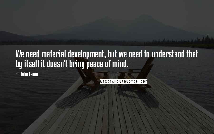 Dalai Lama Quotes: We need material development, but we need to understand that by itself it doesn't bring peace of mind.