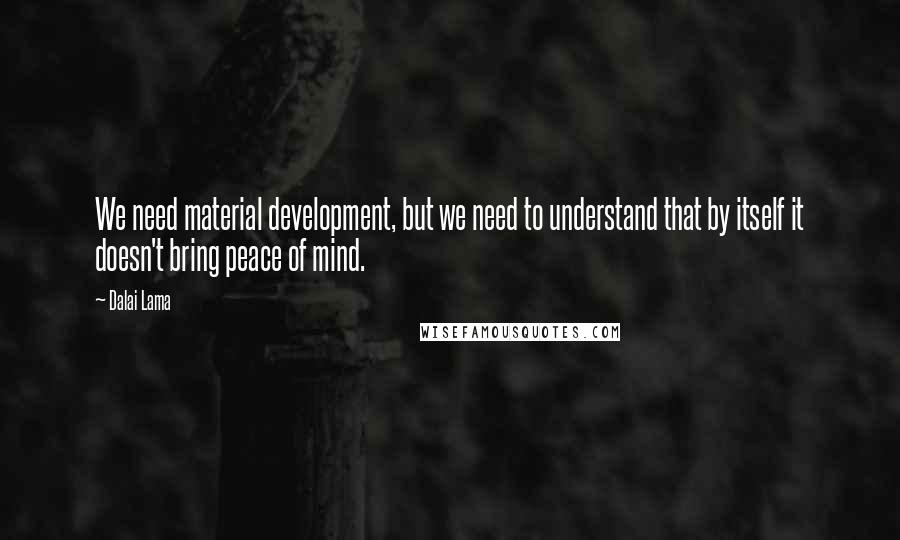 Dalai Lama Quotes: We need material development, but we need to understand that by itself it doesn't bring peace of mind.