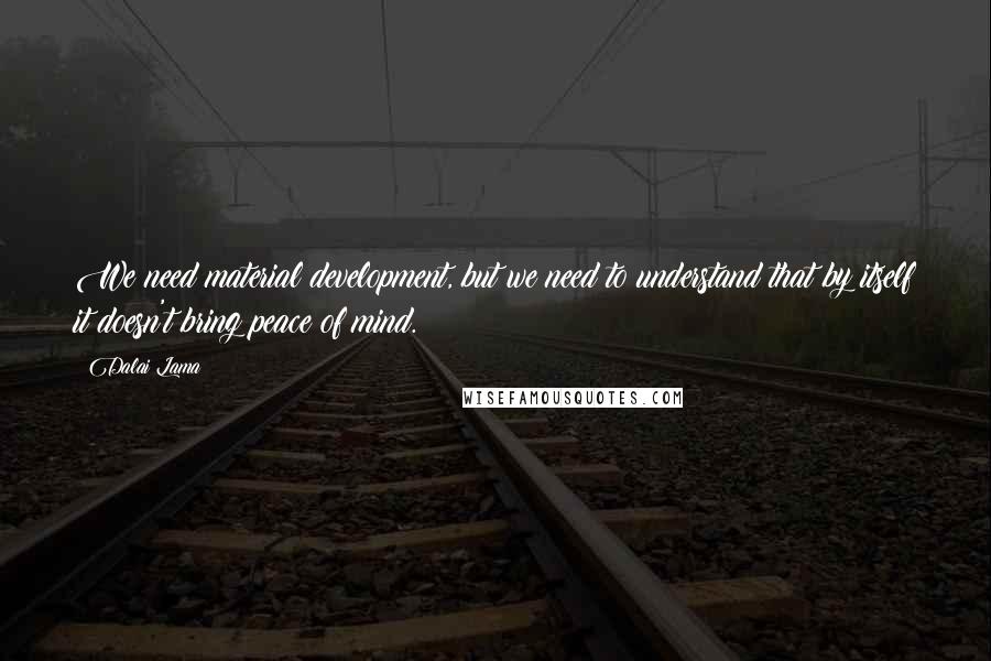 Dalai Lama Quotes: We need material development, but we need to understand that by itself it doesn't bring peace of mind.