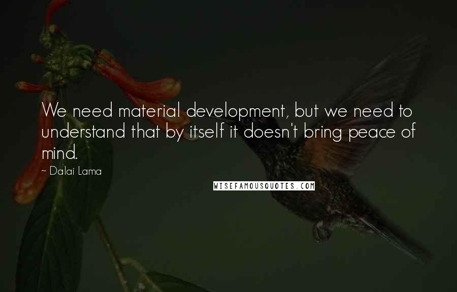Dalai Lama Quotes: We need material development, but we need to understand that by itself it doesn't bring peace of mind.