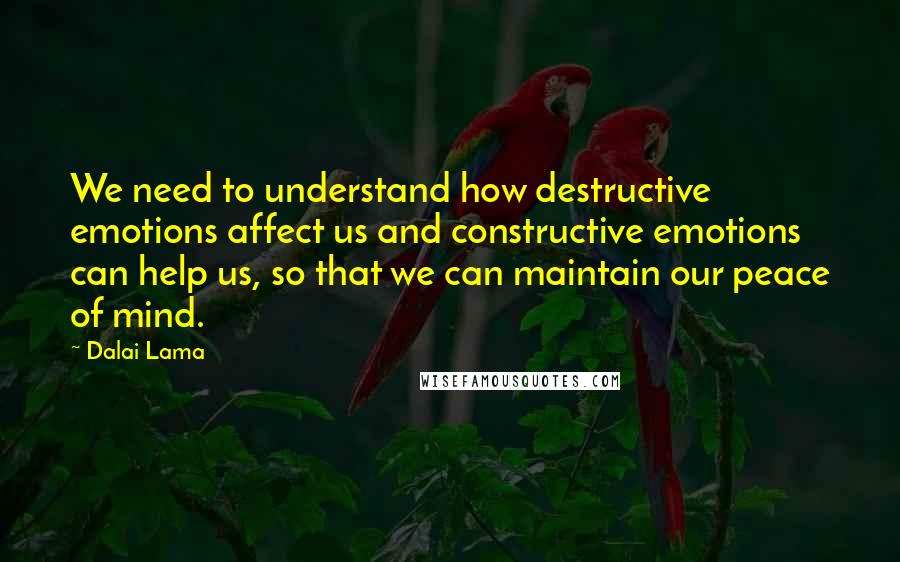 Dalai Lama Quotes: We need to understand how destructive emotions affect us and constructive emotions can help us, so that we can maintain our peace of mind.