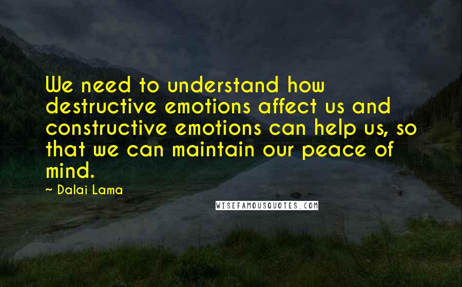 Dalai Lama Quotes: We need to understand how destructive emotions affect us and constructive emotions can help us, so that we can maintain our peace of mind.