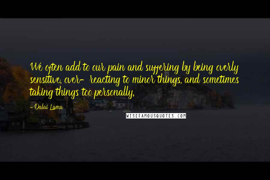 Dalai Lama Quotes: We often add to our pain and suffering by being overly sensitive, over-reacting to minor things, and sometimes taking things too personally.