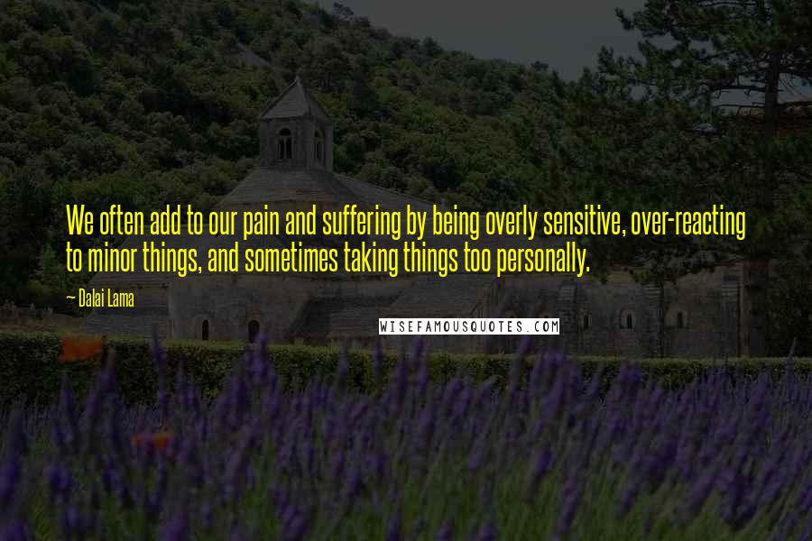Dalai Lama Quotes: We often add to our pain and suffering by being overly sensitive, over-reacting to minor things, and sometimes taking things too personally.