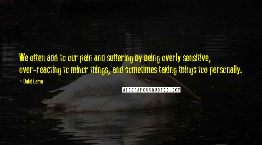 Dalai Lama Quotes: We often add to our pain and suffering by being overly sensitive, over-reacting to minor things, and sometimes taking things too personally.