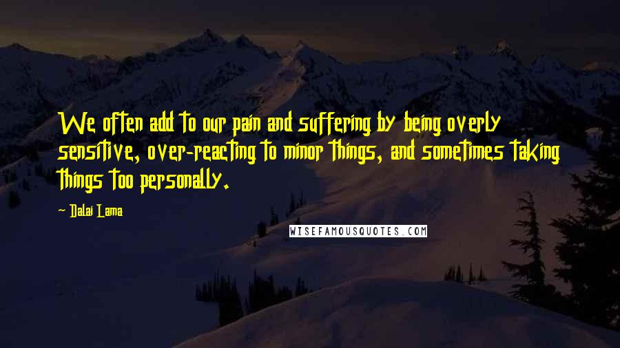 Dalai Lama Quotes: We often add to our pain and suffering by being overly sensitive, over-reacting to minor things, and sometimes taking things too personally.
