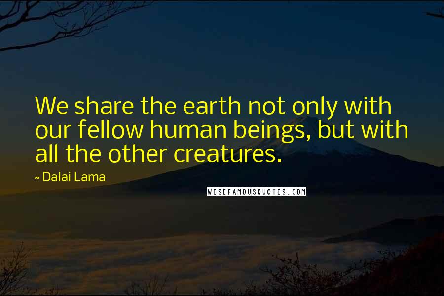 Dalai Lama Quotes: We share the earth not only with our fellow human beings, but with all the other creatures.