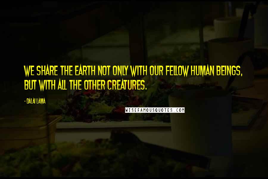 Dalai Lama Quotes: We share the earth not only with our fellow human beings, but with all the other creatures.