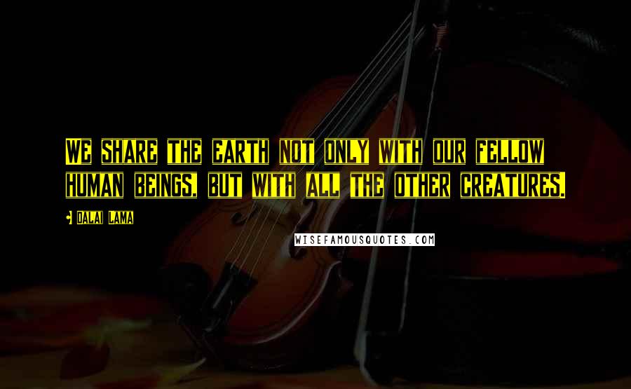 Dalai Lama Quotes: We share the earth not only with our fellow human beings, but with all the other creatures.