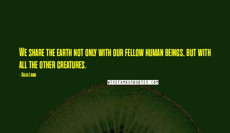 Dalai Lama Quotes: We share the earth not only with our fellow human beings, but with all the other creatures.