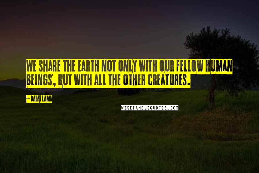Dalai Lama Quotes: We share the earth not only with our fellow human beings, but with all the other creatures.