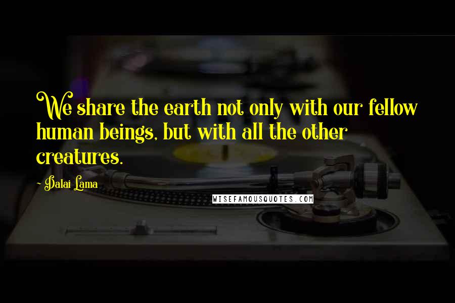 Dalai Lama Quotes: We share the earth not only with our fellow human beings, but with all the other creatures.