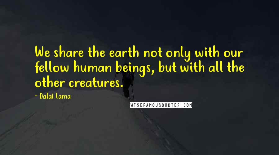 Dalai Lama Quotes: We share the earth not only with our fellow human beings, but with all the other creatures.