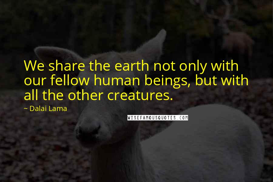 Dalai Lama Quotes: We share the earth not only with our fellow human beings, but with all the other creatures.