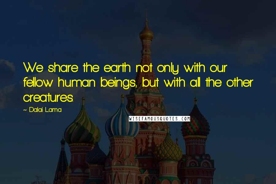 Dalai Lama Quotes: We share the earth not only with our fellow human beings, but with all the other creatures.