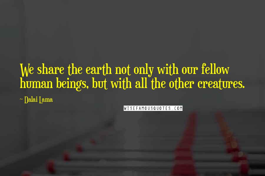 Dalai Lama Quotes: We share the earth not only with our fellow human beings, but with all the other creatures.