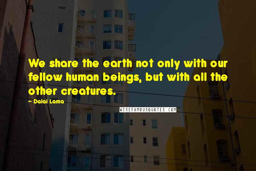 Dalai Lama Quotes: We share the earth not only with our fellow human beings, but with all the other creatures.