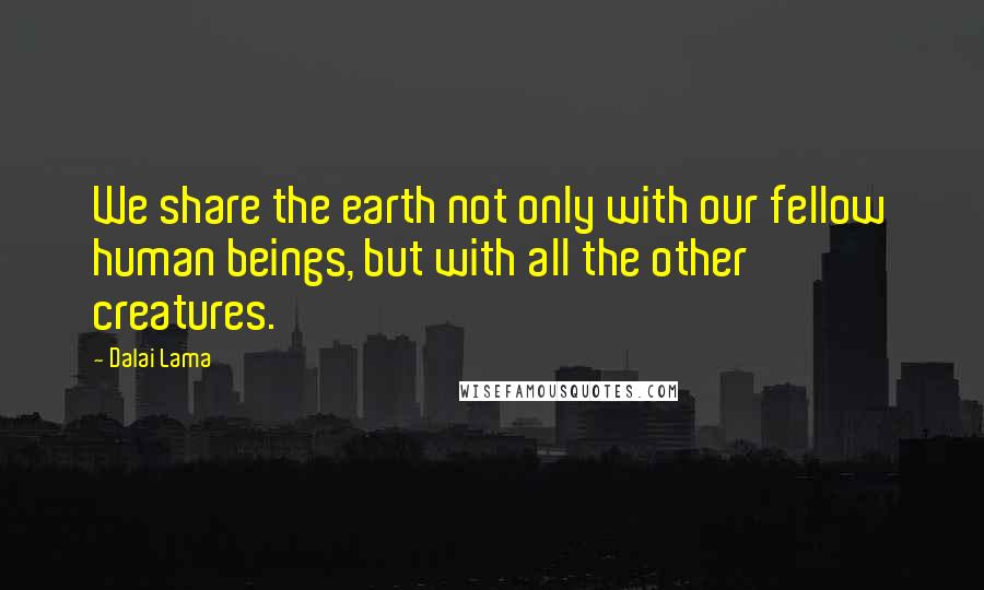 Dalai Lama Quotes: We share the earth not only with our fellow human beings, but with all the other creatures.