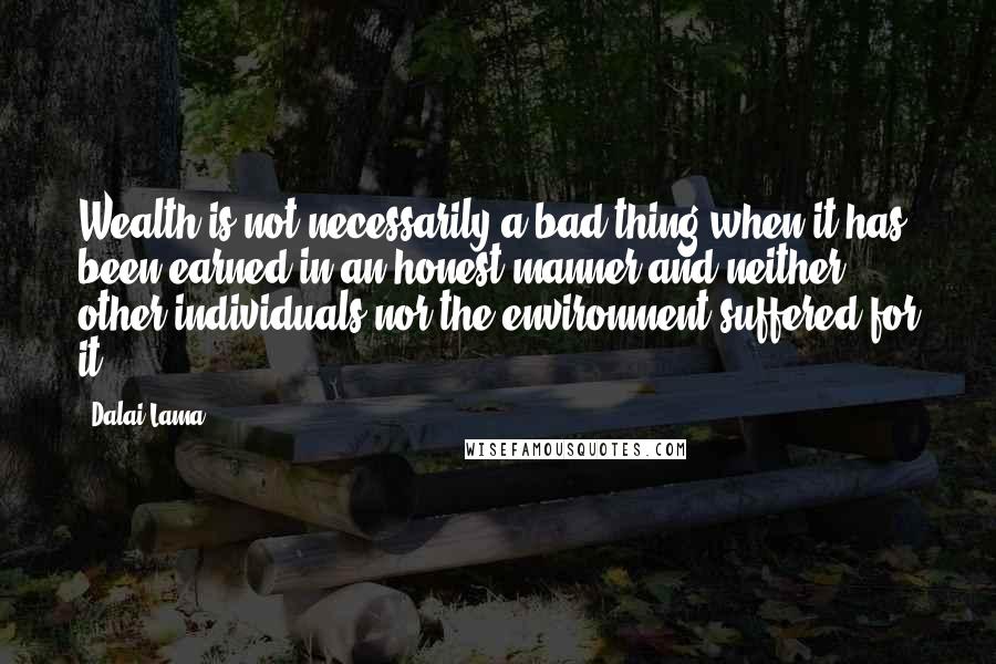 Dalai Lama Quotes: Wealth is not necessarily a bad thing when it has been earned in an honest manner and neither other individuals nor the environment suffered for it.