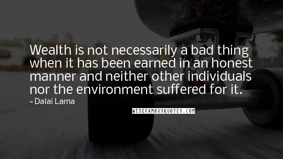 Dalai Lama Quotes: Wealth is not necessarily a bad thing when it has been earned in an honest manner and neither other individuals nor the environment suffered for it.