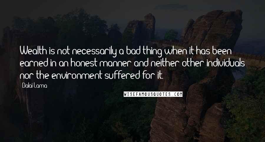 Dalai Lama Quotes: Wealth is not necessarily a bad thing when it has been earned in an honest manner and neither other individuals nor the environment suffered for it.