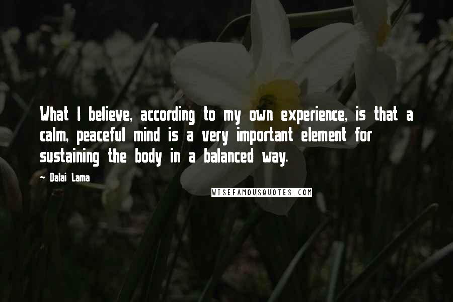 Dalai Lama Quotes: What I believe, according to my own experience, is that a calm, peaceful mind is a very important element for sustaining the body in a balanced way.