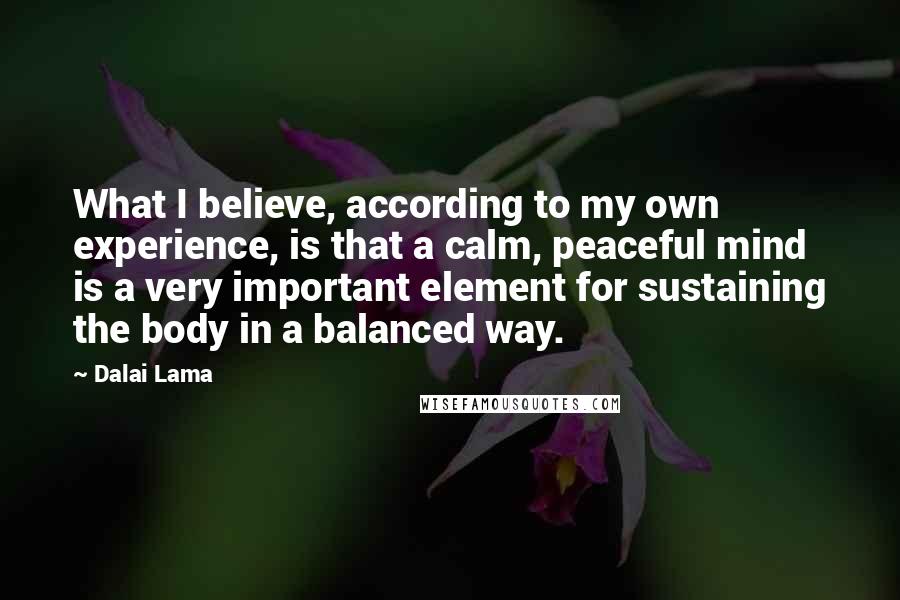 Dalai Lama Quotes: What I believe, according to my own experience, is that a calm, peaceful mind is a very important element for sustaining the body in a balanced way.