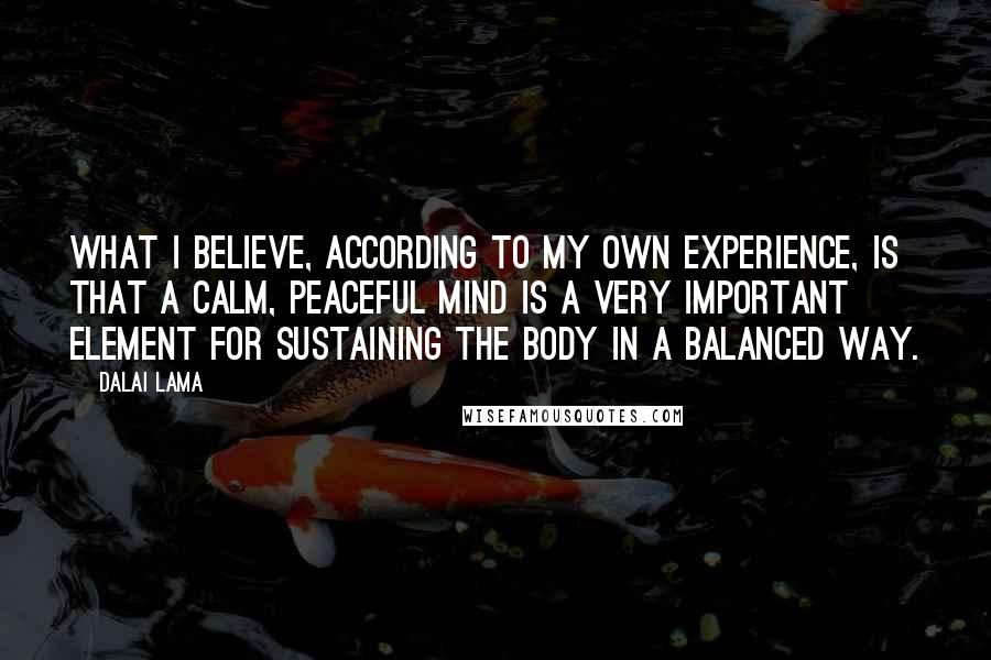 Dalai Lama Quotes: What I believe, according to my own experience, is that a calm, peaceful mind is a very important element for sustaining the body in a balanced way.