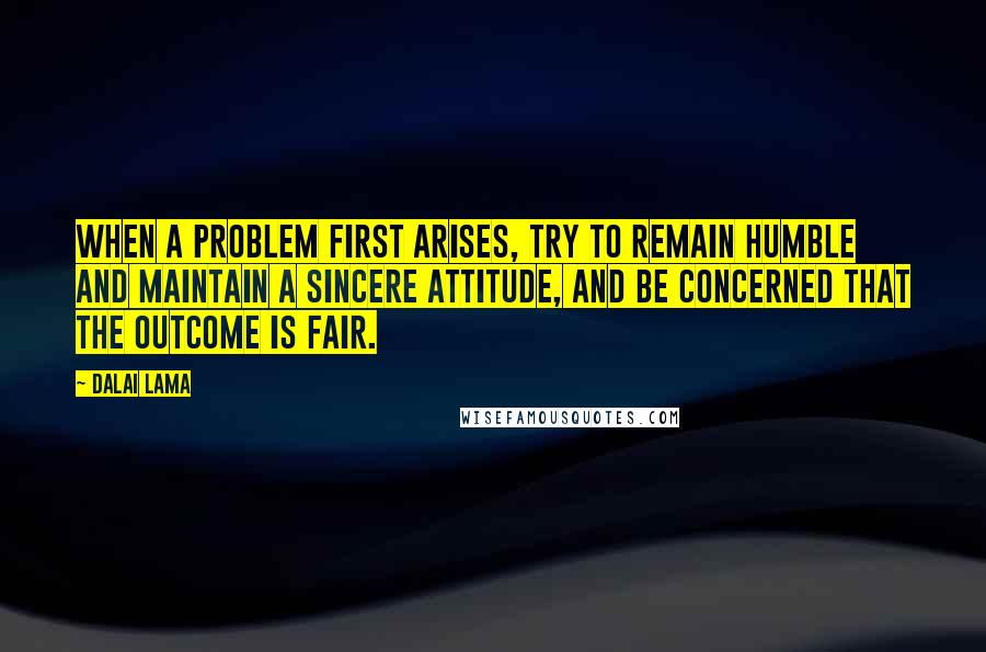 Dalai Lama Quotes: When a problem first arises, try to remain humble and maintain a sincere attitude, and be concerned that the outcome is fair.