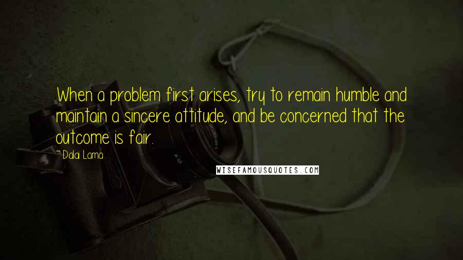 Dalai Lama Quotes: When a problem first arises, try to remain humble and maintain a sincere attitude, and be concerned that the outcome is fair.