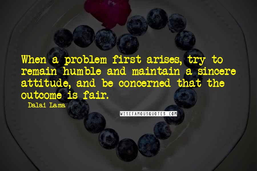 Dalai Lama Quotes: When a problem first arises, try to remain humble and maintain a sincere attitude, and be concerned that the outcome is fair.