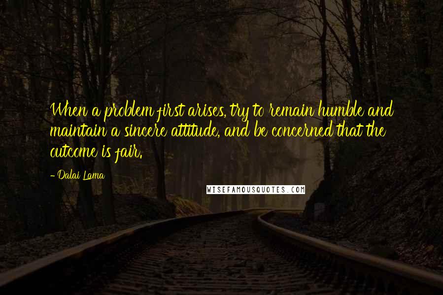 Dalai Lama Quotes: When a problem first arises, try to remain humble and maintain a sincere attitude, and be concerned that the outcome is fair.