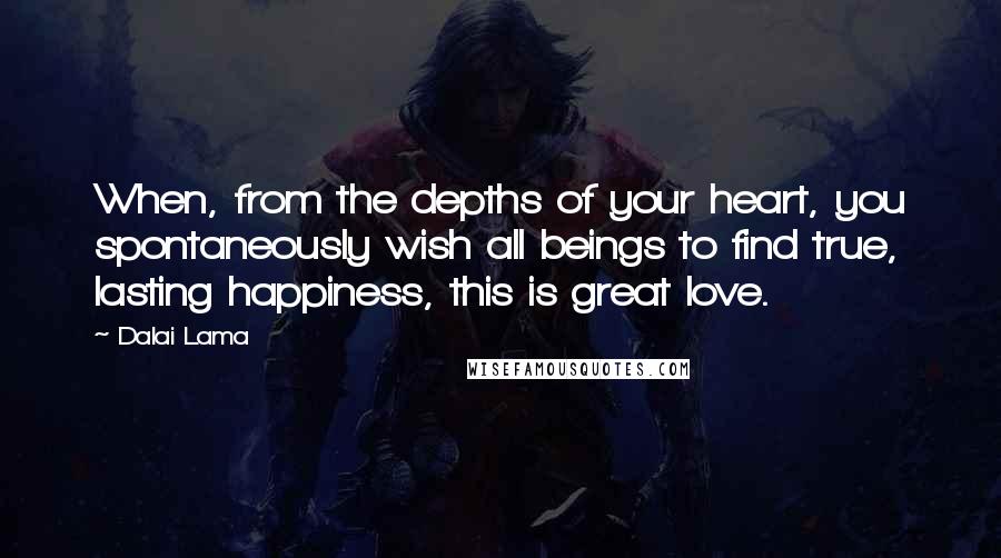 Dalai Lama Quotes: When, from the depths of your heart, you spontaneously wish all beings to find true, lasting happiness, this is great love.