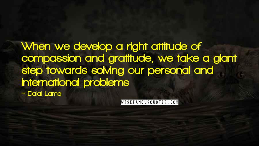 Dalai Lama Quotes: When we develop a right attitude of compassion and gratitude, we take a giant step towards solving our personal and international problems