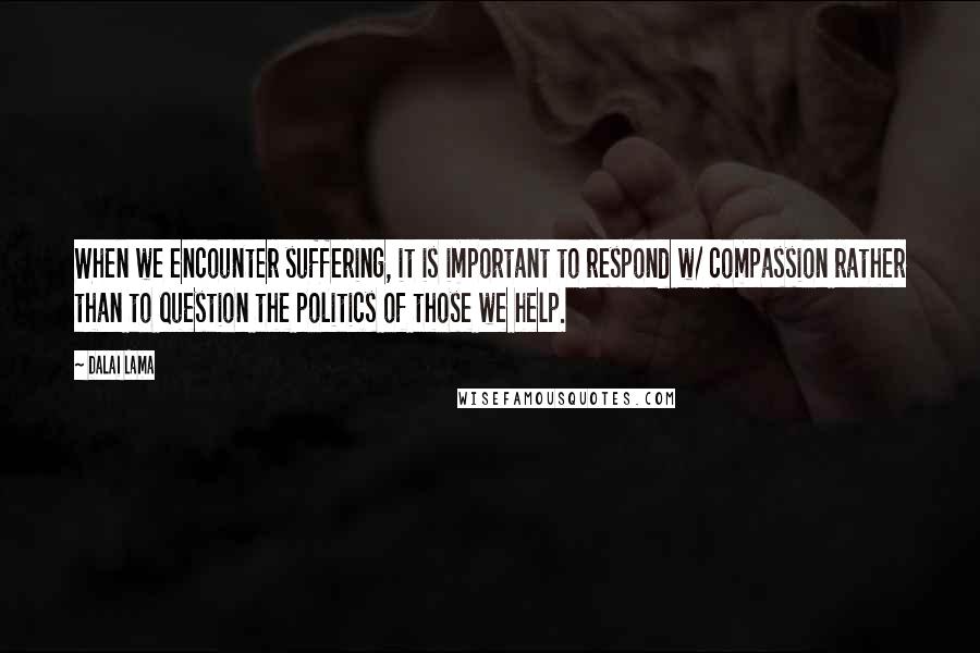 Dalai Lama Quotes: When we encounter suffering, it is important to respond w/ compassion rather than to question the politics of those we help.
