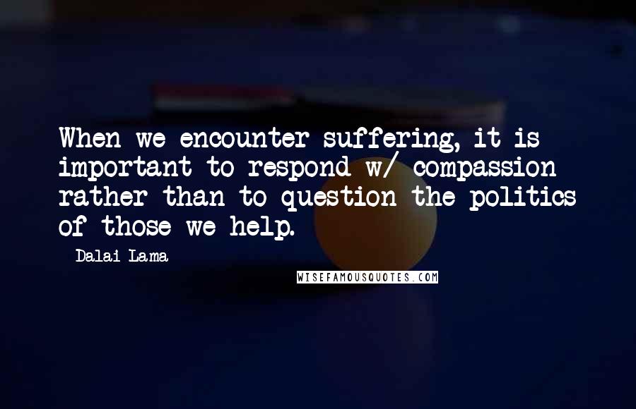 Dalai Lama Quotes: When we encounter suffering, it is important to respond w/ compassion rather than to question the politics of those we help.