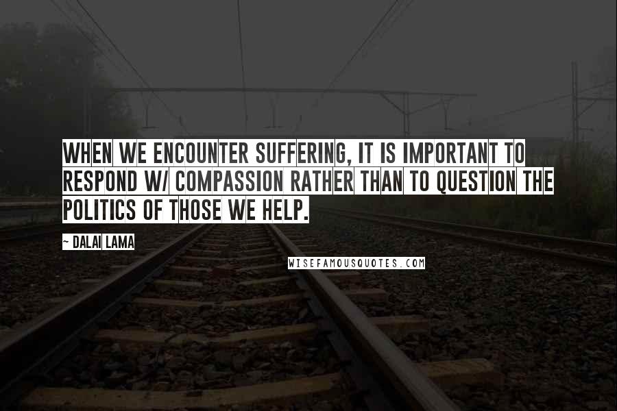 Dalai Lama Quotes: When we encounter suffering, it is important to respond w/ compassion rather than to question the politics of those we help.