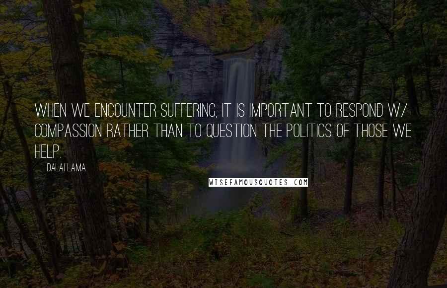 Dalai Lama Quotes: When we encounter suffering, it is important to respond w/ compassion rather than to question the politics of those we help.