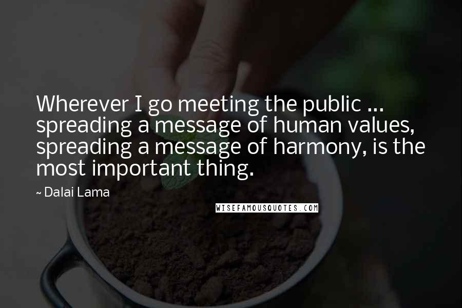 Dalai Lama Quotes: Wherever I go meeting the public ... spreading a message of human values, spreading a message of harmony, is the most important thing.