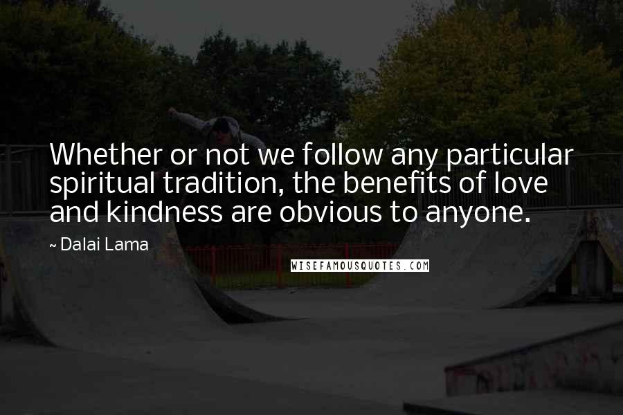 Dalai Lama Quotes: Whether or not we follow any particular spiritual tradition, the benefits of love and kindness are obvious to anyone.