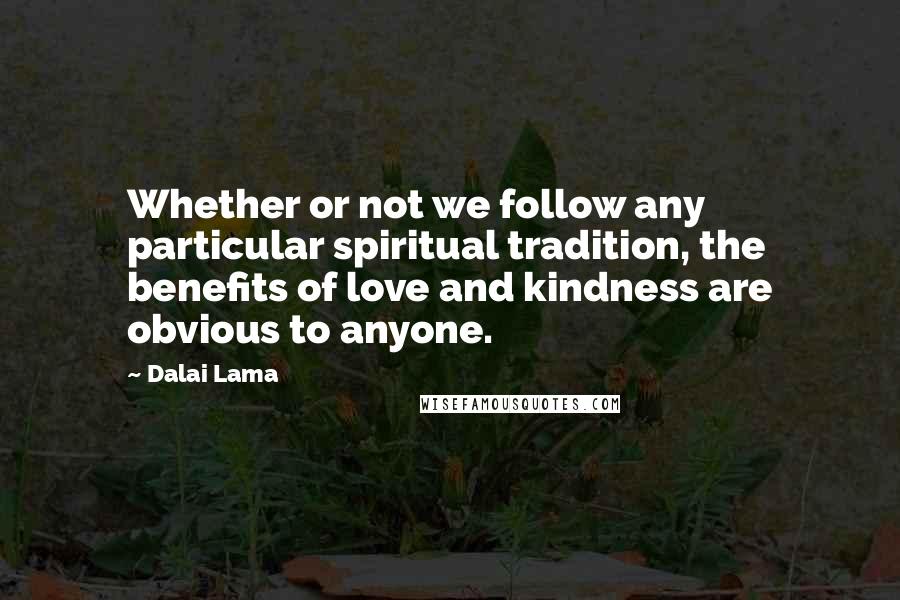 Dalai Lama Quotes: Whether or not we follow any particular spiritual tradition, the benefits of love and kindness are obvious to anyone.